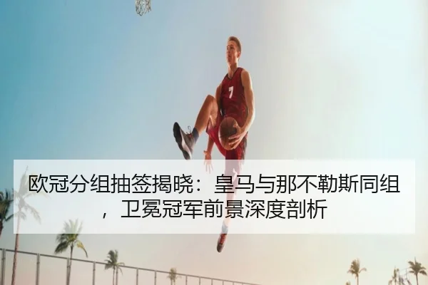 欧冠分组抽签揭晓：皇马与那不勒斯同组，卫冕冠军前景深度剖析