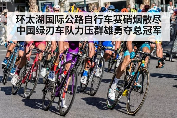 环太湖国际公路自行车赛硝烟散尽 中国绿刃车队力压群雄勇夺总冠军