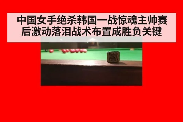 中国女手绝杀韩国一战惊魂主帅赛后激动落泪战术布置成胜负关键