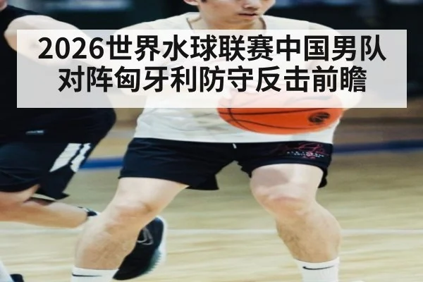 2026世界水球联赛中国男队对阵匈牙利防守反击前瞻
